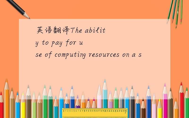 英语翻译The ability to pay for use of computing resources on a s