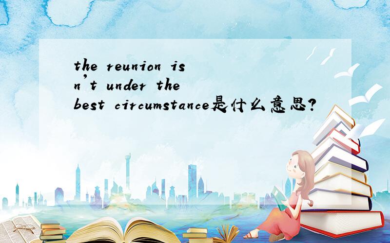 the reunion isn't under the best circumstance是什么意思?