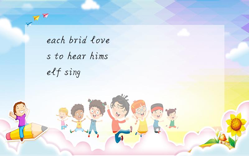 each brid loves to hear himself sing
