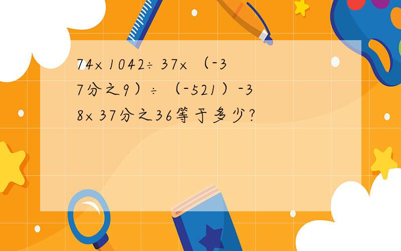 74×1042÷37×（-37分之9）÷（-521）-38×37分之36等于多少?