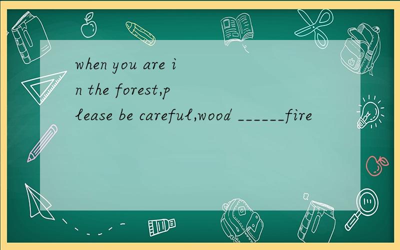 when you are in the forest,please be careful,wood ______fire