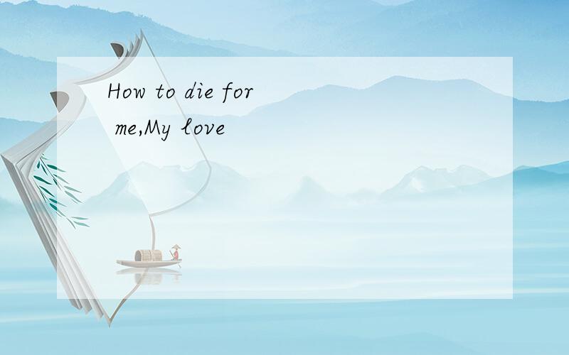How to die for me,My love