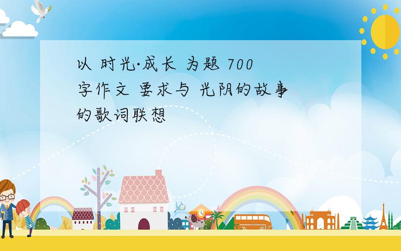 以 时光·成长 为题 700字作文 要求与 光阴的故事 的歌词联想