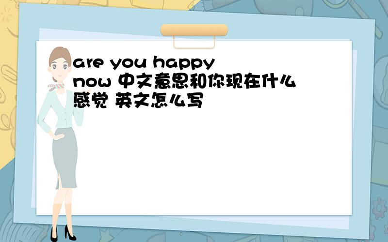 are you happy now 中文意思和你现在什么感觉 英文怎么写