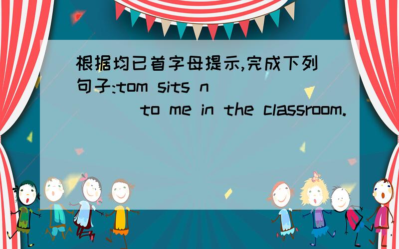 根据均已首字母提示,完成下列句子:tom sits n____ to me in the classroom.