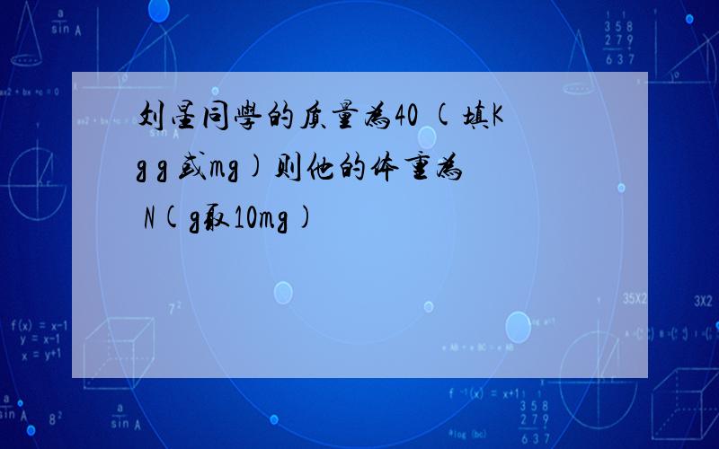 刘星同学的质量为40 (填Kg g 或mg)则他的体重为 N(g取10mg)