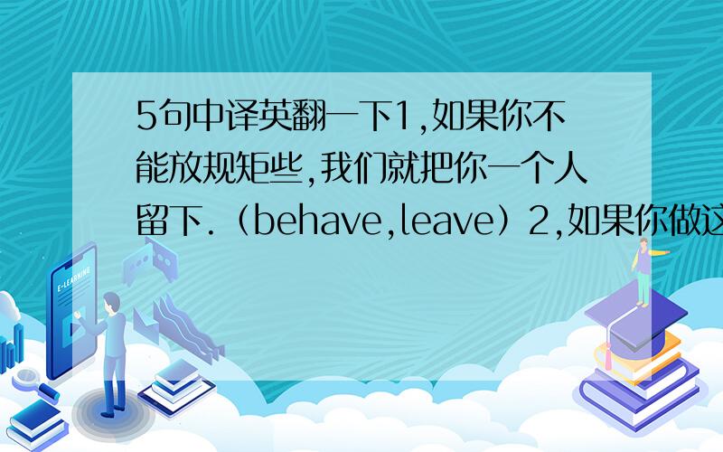 5句中译英翻一下1,如果你不能放规矩些,我们就把你一个人留下.（behave,leave）2,如果你做这份工作进展顺利的