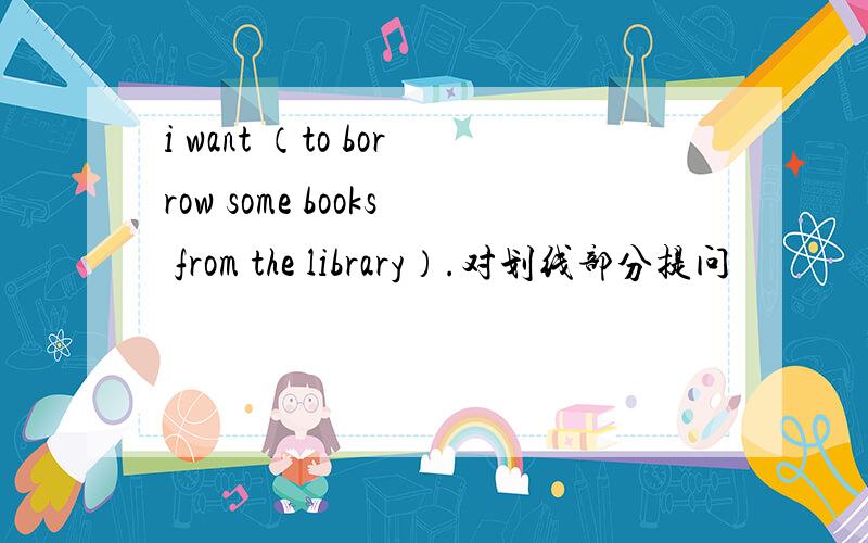 i want （to borrow some books from the library）.对划线部分提问