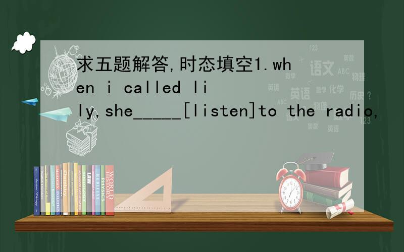求五题解答,时态填空1.when i called lily,she_____[listen]to the radio,