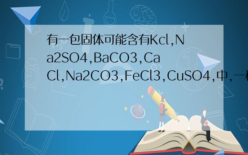 有一包固体可能含有Kcl,Na2SO4,BaCO3,CaCl,Na2CO3,FeCl3,CuSO4,中,一种或几种