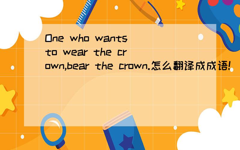 One who wants to wear the crown,bear the crown.怎么翻译成成语!
