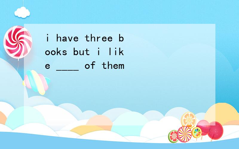 i have three books but i like ____ of them