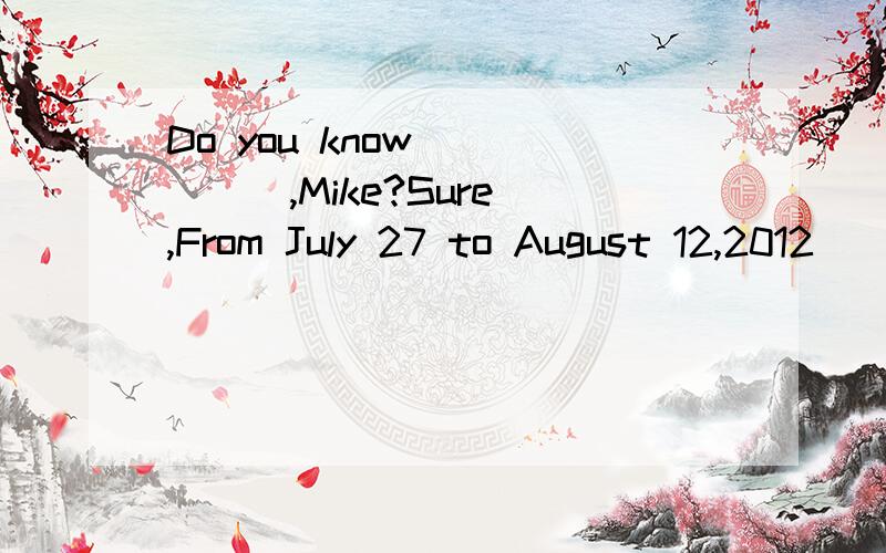 Do you know _____,Mike?Sure ,From July 27 to August 12,2012
