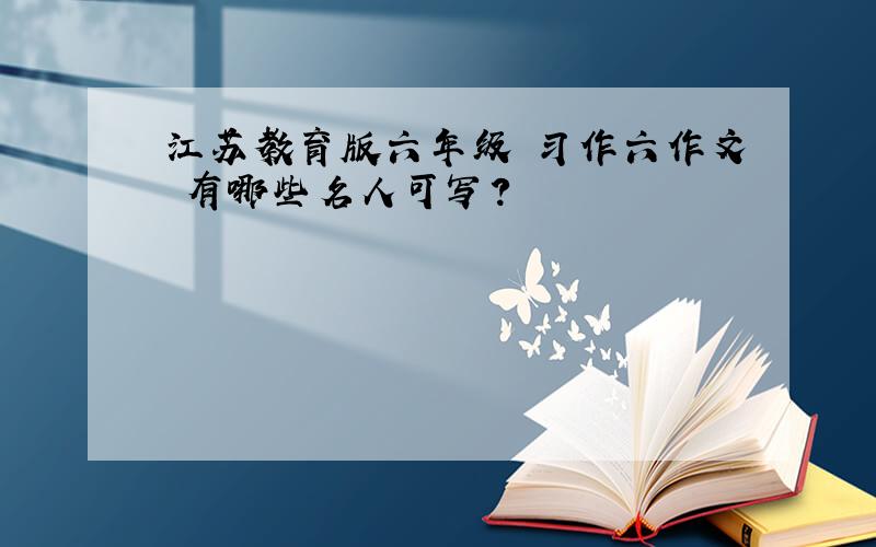江苏教育版六年级 习作六作文 有哪些名人可写?
