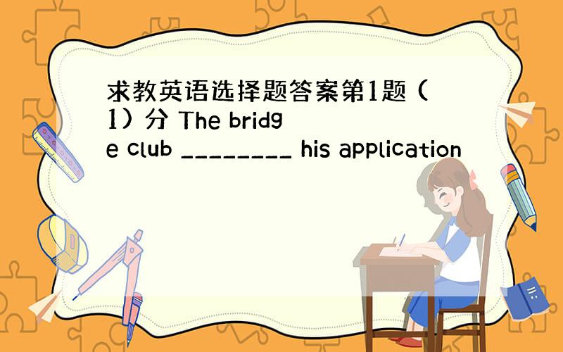 求教英语选择题答案第1题 (1) 分 The bridge club ________ his application