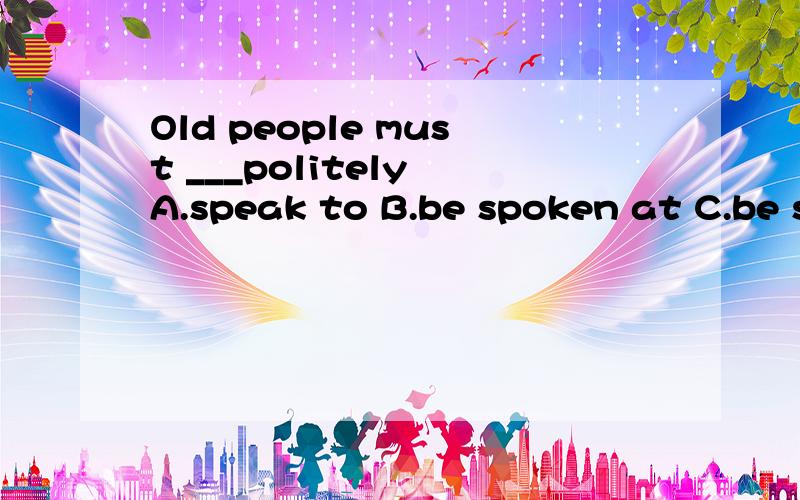 Old people must ___politely A.speak to B.be spoken at C.be s