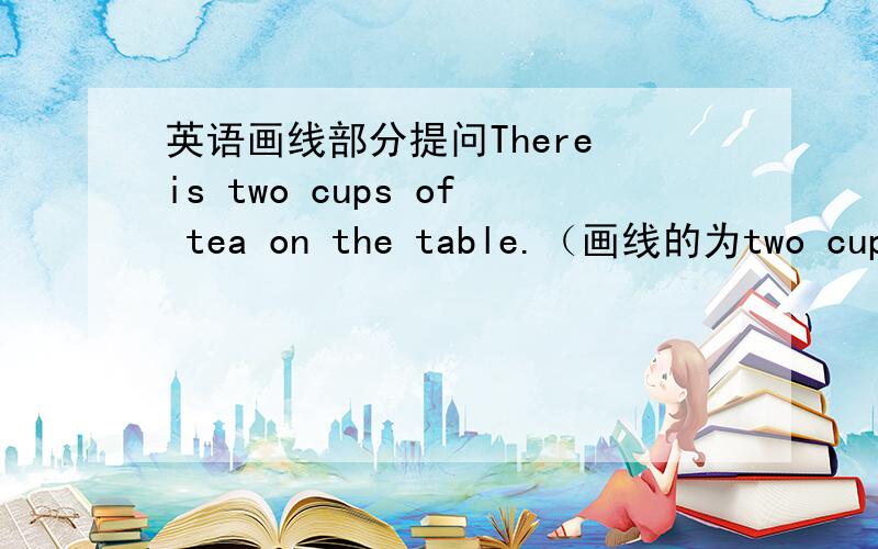 英语画线部分提问There is two cups of tea on the table.（画线的为two cups