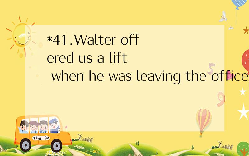 *41.Walter offered us a lift when he was leaving the office,