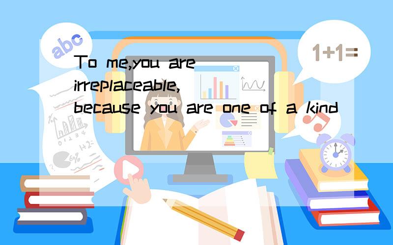 To me,you are irreplaceable,because you are one of a kind