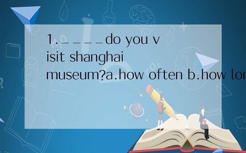1.____do you visit shanghai museum?a.how often b.how long c.