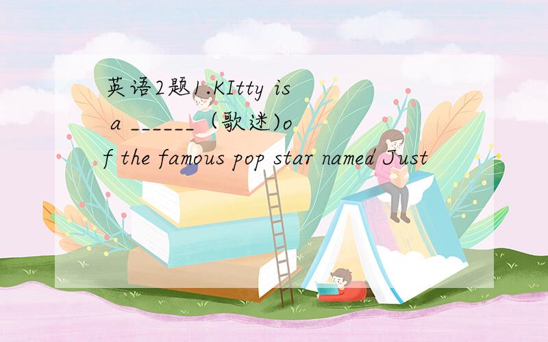 英语2题1.KItty is a ______（歌迷)of the famous pop star named Just