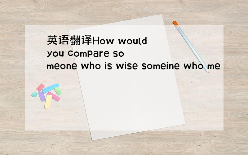 英语翻译How would you compare someone who is wise someine who me