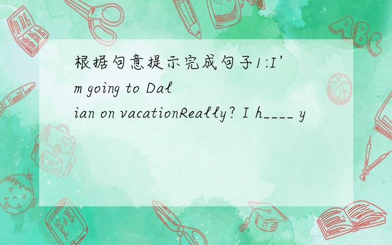 根据句意提示完成句子1:I’m going to Dalian on vacationReally? I h____ y