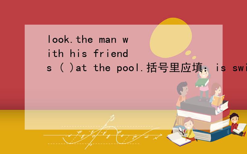 look.the man with his friends ( )at the pool.括号里应填：is swimmi