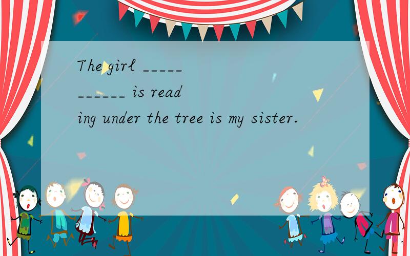 The girl ___________ is reading under the tree is my sister.