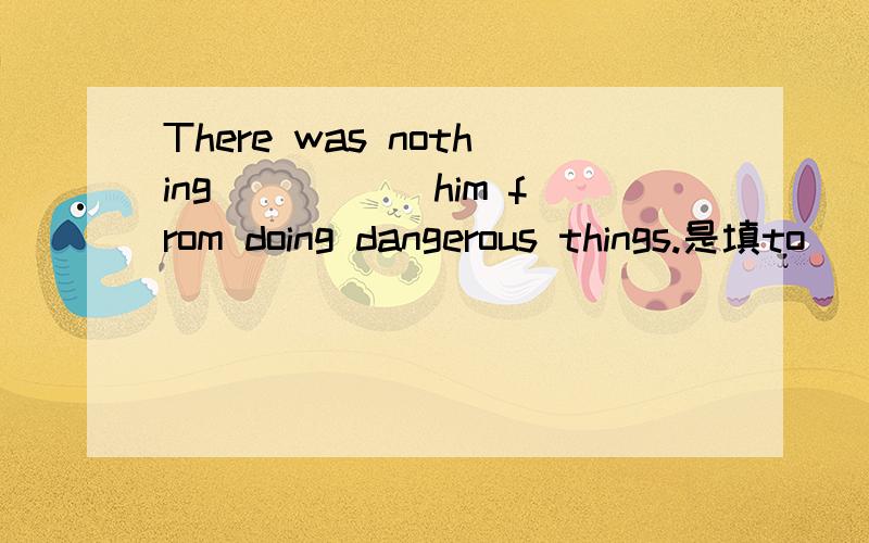 There was nothing _____him from doing dangerous things.是填to