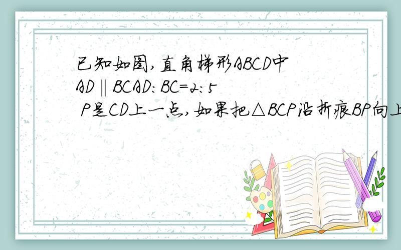 已知如图,直角梯形ABCD中AD‖BCAD：BC=2：5 P是CD上一点,如果把△BCP沿折痕BP向上翻折点C重合点A求