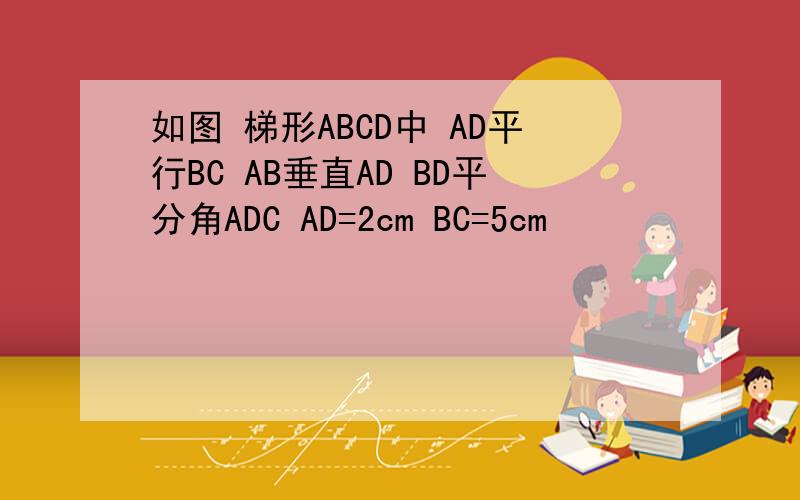 如图 梯形ABCD中 AD平行BC AB垂直AD BD平分角ADC AD=2cm BC=5cm