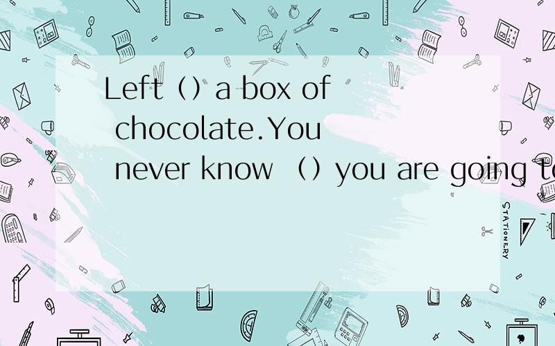 Left（）a box of chocolate.You never know （）you are going to g