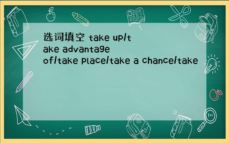 选词填空 take up/take advantage of/take place/take a chance/take