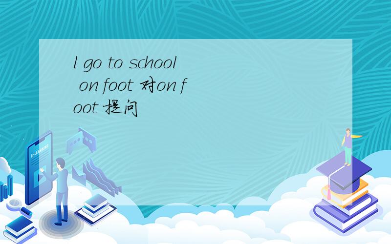 l go to school on foot 对on foot 提问