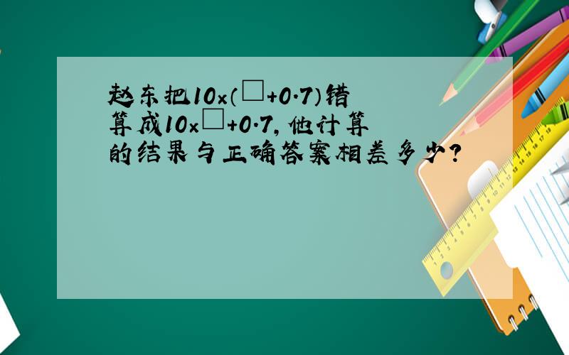赵东把10×（□+0.7）错算成10×□+0.7,他计算的结果与正确答案相差多少?