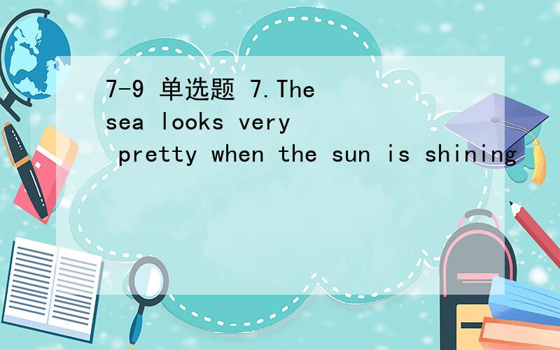 7-9 单选题 7.The sea looks very pretty when the sun is shining