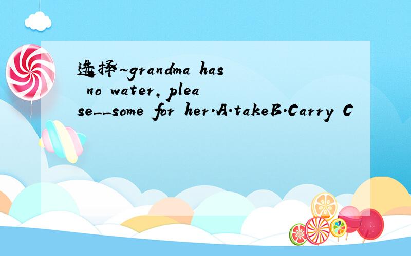 选择~grandma has no water,please__some for her.A.takeB.Carry C