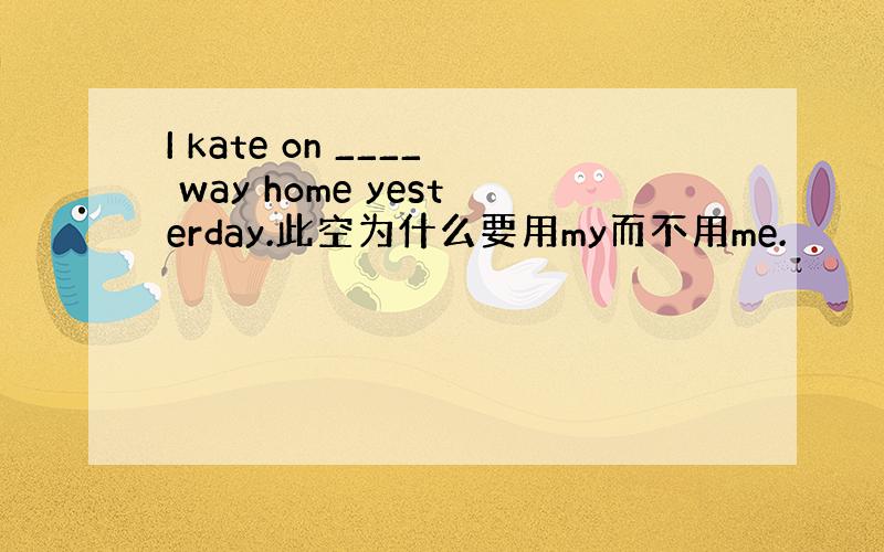 I kate on ____ way home yesterday.此空为什么要用my而不用me.