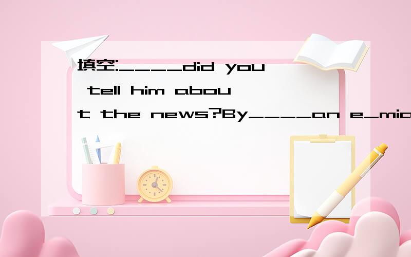 填空:____did you tell him about the news?By____an e_mial
