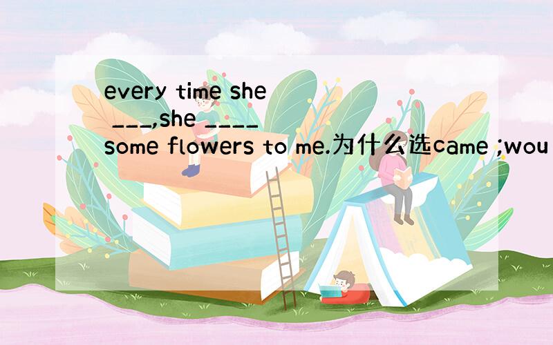 every time she ___,she ____ some flowers to me.为什么选came ;wou