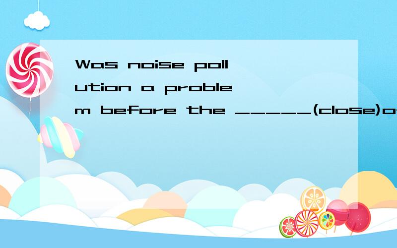 Was noise pollution a problem before the _____(close)of the