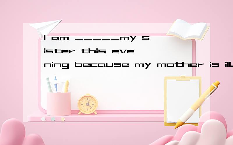 I am _____my sister this evening because my mother is ill.