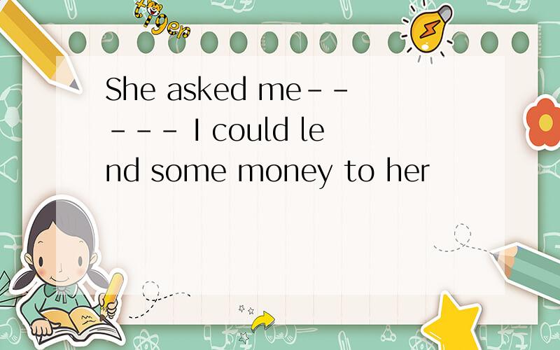 She asked me----- I could lend some money to her