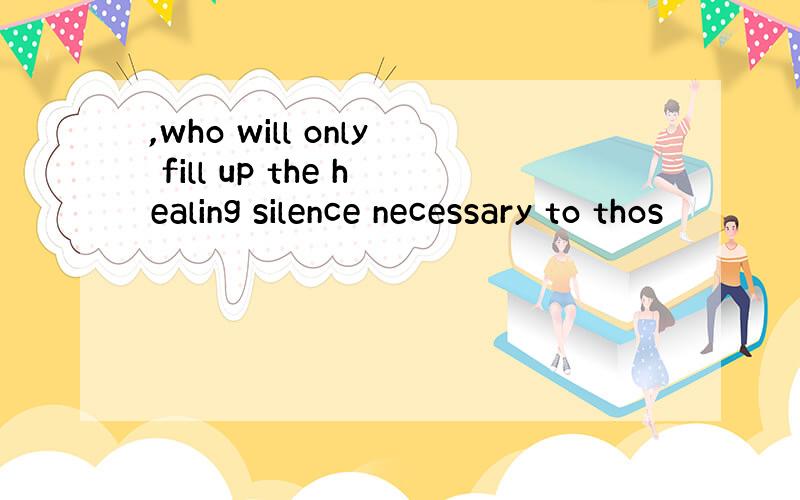 ,who will only fill up the healing silence necessary to thos