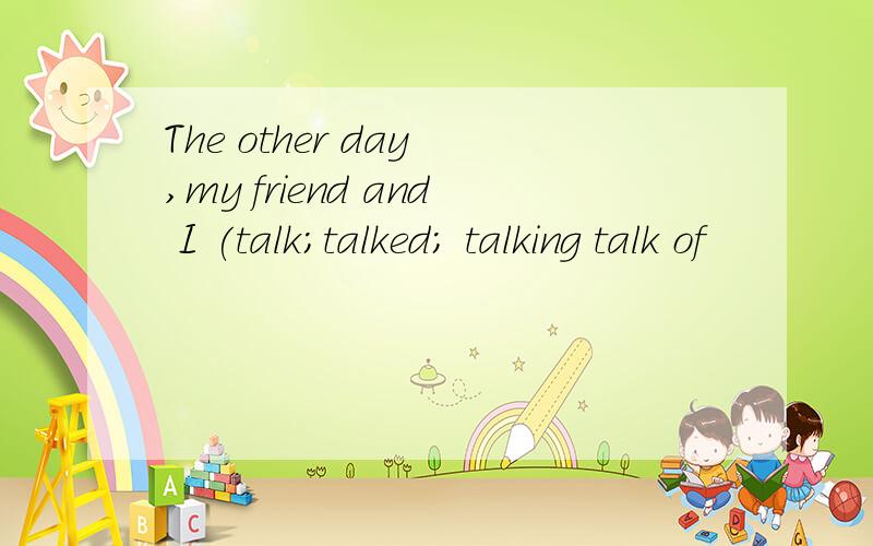 The other day ,my friend and I (talk;talked; talking talk of