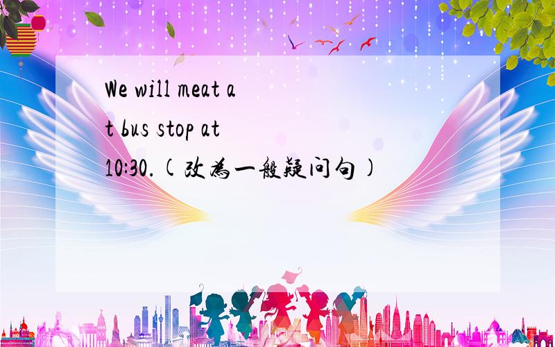 We will meat at bus stop at 10:30.(改为一般疑问句)