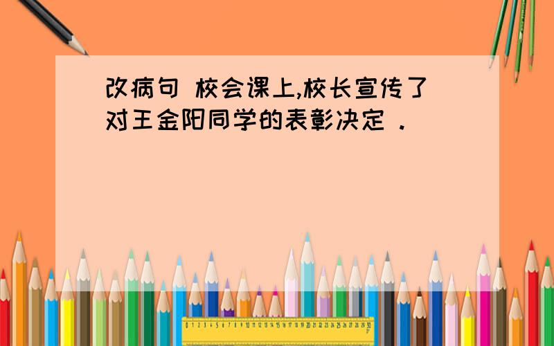 改病句 校会课上,校长宣传了对王金阳同学的表彰决定 .