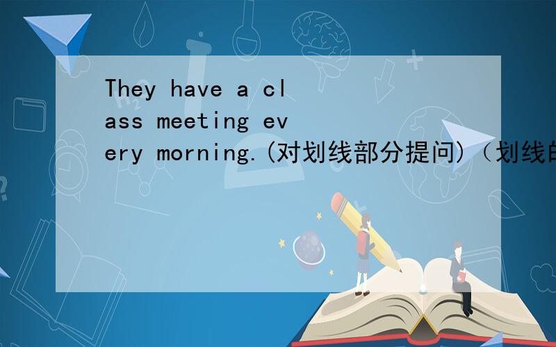 They have a class meeting every morning.(对划线部分提问)（划线的是every