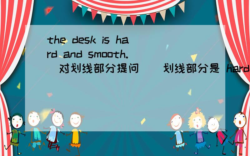 the desk is hard and smooth.(对划线部分提问）（划线部分是 hard and smooth）